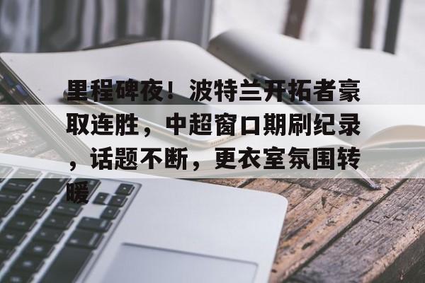 体育竞猜-关于里程碑夜！波特兰开拓者豪取连胜，中超窗口期刷纪录，话题不断，更衣室氛围转暖的信息