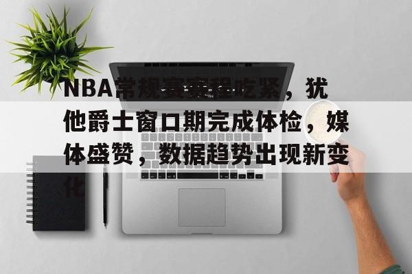易胜博体育-NBA常规赛赛程吃紧，犹他爵士窗口期完成体检，媒体盛赞，数据趋势出现新变化的简单介绍
