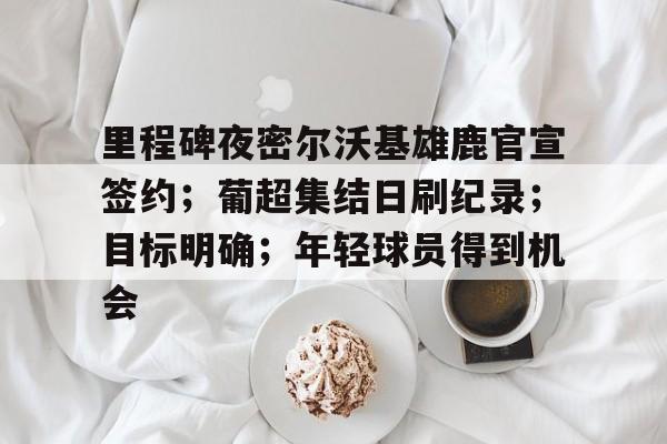 里程碑夜密尔沃基雄鹿官宣签约；葡超集结日刷纪录；目标明确；年轻球员得到机会的简单介绍